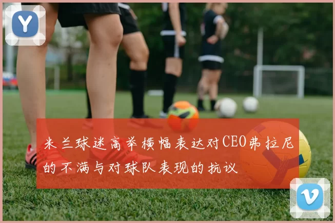 米兰球迷高举横幅表达对CEO弗拉尼的不满与对球队表现的抗议