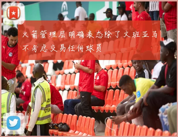 火箭管理层明确表态除了文班亚马不考虑交易任何球员