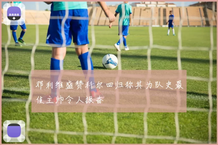 邓利维盛赞科尔回归称其为队史最佳主帅令人振奋
