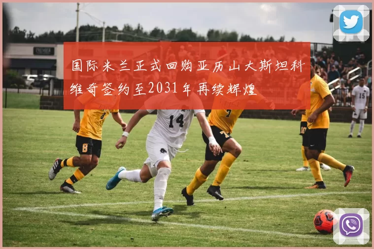 国际米兰正式回购亚历山大斯坦科维奇签约至2031年再续辉煌