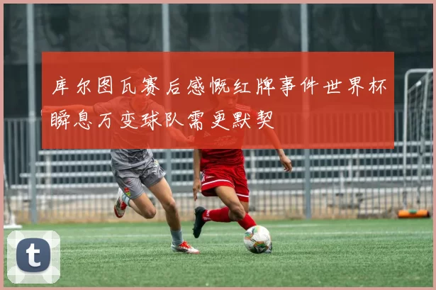 库尔图瓦赛后感慨红牌事件世界杯瞬息万变球队需更默契