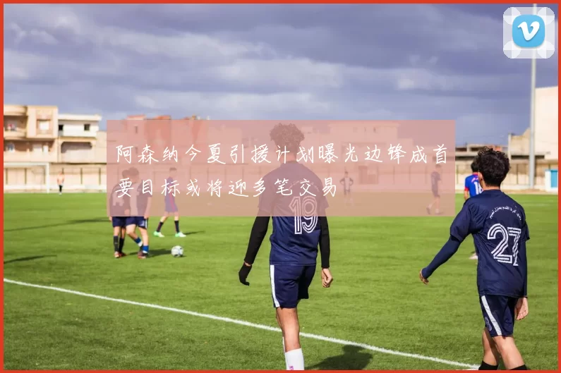 阿森纳今夏引援计划曝光边锋成首要目标或将迎多笔交易
