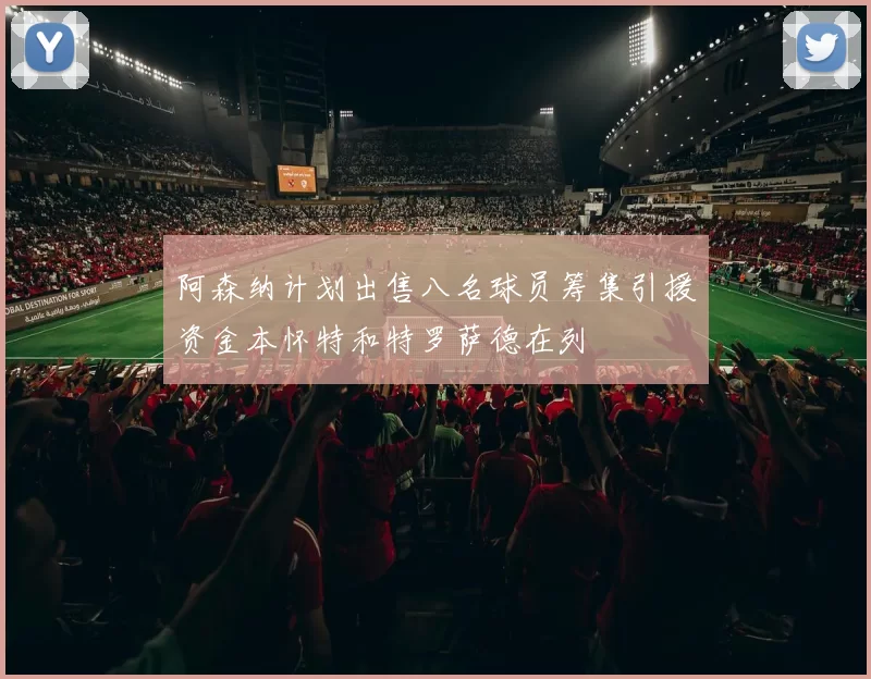 阿森纳计划出售八名球员筹集引援资金本怀特和特罗萨德在列