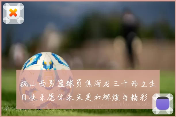 祝山西男篮球员焦海龙三十而立生日快乐愿你未来更加辉煌与精彩