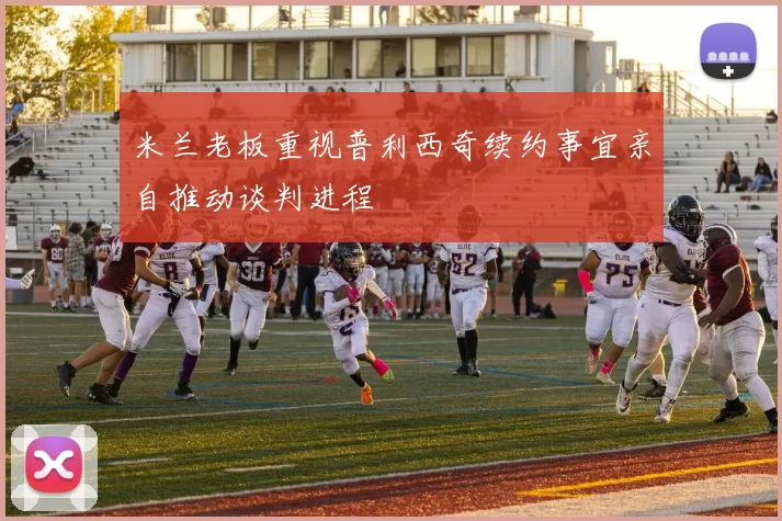 米兰老板重视普利西奇续约事宜亲自推动谈判进程