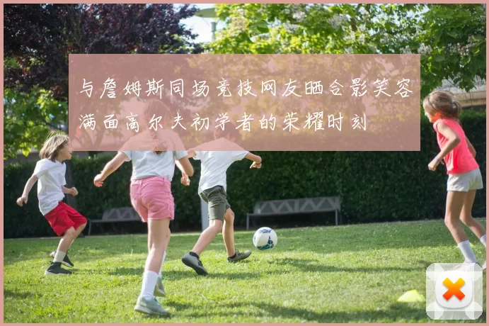 与詹姆斯同场竞技网友晒合影笑容满面高尔夫初学者的荣耀时刻