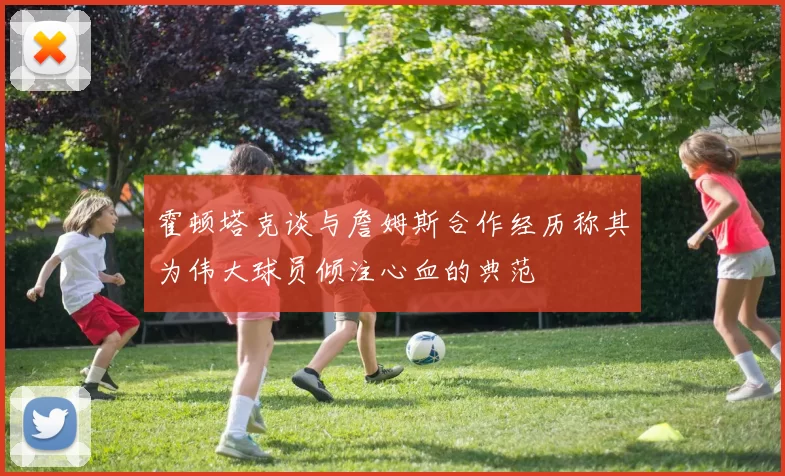 霍顿塔克谈与詹姆斯合作经历称其为伟大球员倾注心血的典范