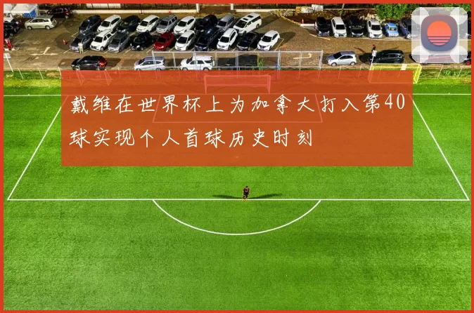 戴维在世界杯上为加拿大打入第40球实现个人首球历史时刻