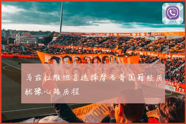 马兹拉维坦言选择摩洛哥国籍经历犹豫心路历程