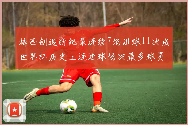 梅西创造新纪录连续7场进球11次成世界杯历史上连进球场次最多球员