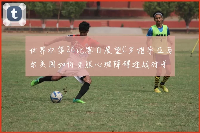 世界杯第26比赛日展望C罗指导亚马尔美国如何克服心理障碍迎战对手