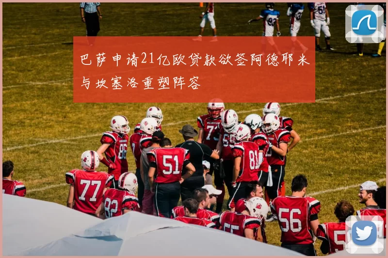 巴萨申请21亿欧贷款欲签阿德耶米与坎塞洛重塑阵容