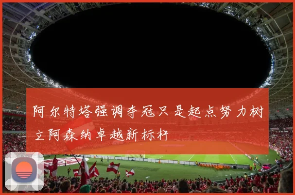 阿尔特塔强调夺冠只是起点努力树立阿森纳卓越新标杆