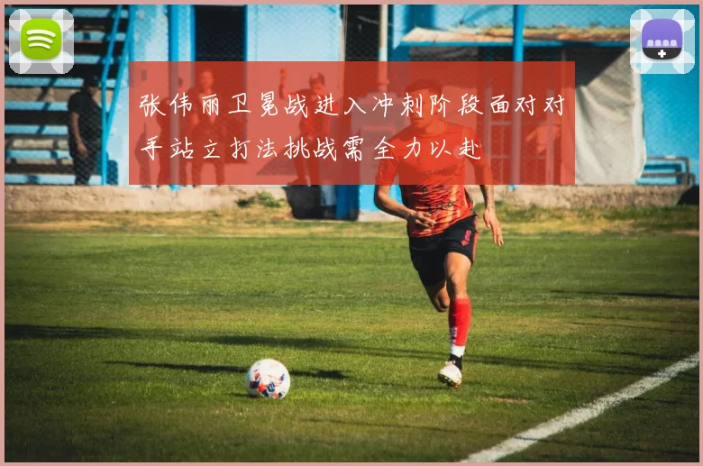 张伟丽卫冕战进入冲刺阶段面对对手站立打法挑战需全力以赴